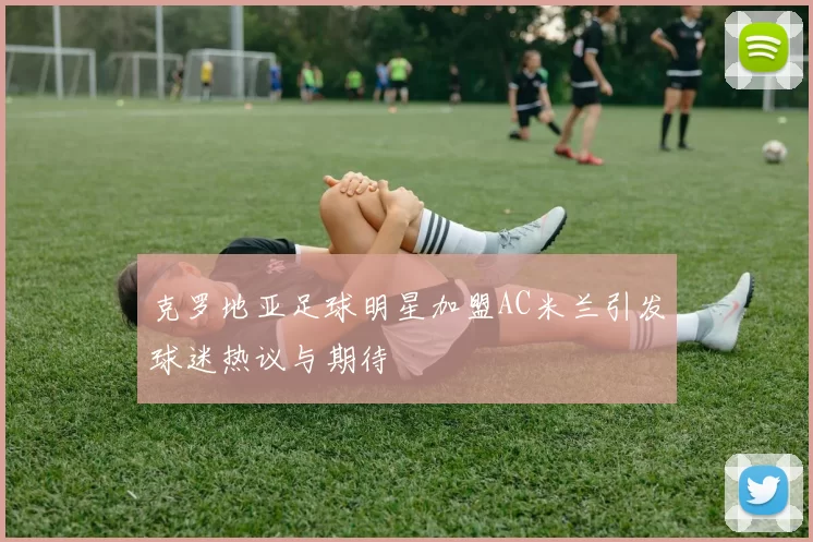 克罗地亚足球明星加盟AC米兰引发球迷热议与期待