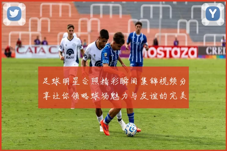 足球明星合照精彩瞬间集锦视频分享让你领略球场魅力与友谊的完美结合