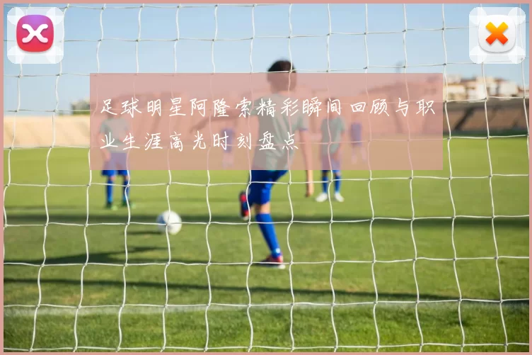 足球明星阿隆索精彩瞬间回顾与职业生涯高光时刻盘点